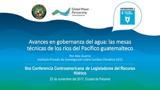 Avances en gobernanza del agua: las mesas
técnicas de los ríos del Pacífico guatemalteco
Por Alex Guerra
Instituto Privado de Investigación sobre Cambio Climático (ICC)
9na Conferencia Centroamericana de Legisladores del Recurso
Hídrico
23 de noviembre del 2017, Ciudad de Panamá
 