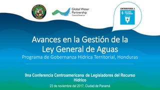 Avances en la Gestión de la
Ley General de Aguas
Programa de Gobernanza Hídrica Territorial, Honduras
9na Conferencia Centroamericana de Legisladores del Recurso
Hídrico
23 de noviembre del 2017, Ciudad de Panamá
 