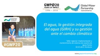 www.gwpcentroamerica.org
El agua, la gestión integrada
del agua (GIRH) y su gestión
ante el cambio climático
Taller regional: Implementación y
mantenimiento de sistemas de cosecha de
aguas lluvias
18-22 abril, Honduras
 