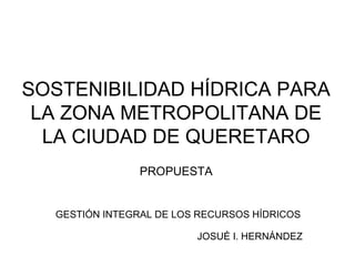 SOSTENIBILIDAD HÍDRICA PARA
 LA ZONA METROPOLITANA DE
  LA CIUDAD DE QUERETARO
                PROPUESTA


  GESTIÓN INTEGRAL DE LOS RECURSOS HÍDRICOS

                         JOSUÉ I. HERNÁNDEZ
 