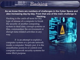 As we know there are numbers of challenges in the Cyber Space and
also increasing day-by-day. From that one of the main challenge is
Hacking.
Hacking is the catch-all term for any
type of misuse of a computer to break
the security of another computing
system to steal data, corrupt systems or
files, commandeer the environment or
disrupt data-related activities in any
way.
It is an attempt to exploit a
computer system or a private network
inside a computer. Simply put, it is the
unauthorise access to or control over
computer network security systems for
some illicit purpose.
 