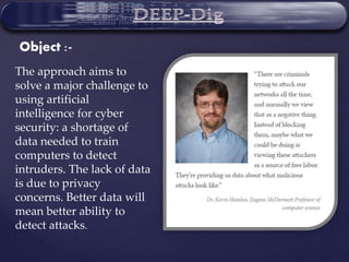 The approach aims to
solve a major challenge to
using artificial
intelligence for cyber
security: a shortage of
data needed to train
computers to detect
intruders. The lack of data
is due to privacy
concerns. Better data will
mean better ability to
detect attacks.
Object :-
 