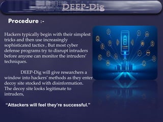 Hackers typically begin with their simplest
tricks and then use increasingly
sophisticated tactics , But most cyber
defense programs try to disrupt intruders
before anyone can monitor the intruders’
techniques.
DEEP-Dig will give researchers a
window into hackers’ methods as they enter a
decoy site stocked with disinformation.
The decoy site looks legitimate to
intruders,
“Attackers will feel they’re successful.”
Procedure :-
 