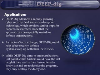  DEEP-Dig advances a rapidly growing
cyber security field known as deception
technology, which involves setting traps for
hackers. Researchers hope that the
approach can be especially useful for
defense organizations.
 As hackers’ tactics change, DEEP-Dig could
help cyber security defense
systems keep up with their new tricks.
 While DEEP-Dig aims to outsmart hackers,
is it possible that hackers could have the last
laugh if they realize they have entered a
decoy site and try to deceive the program ,
they only destroy the decoy one.
Application:-
 