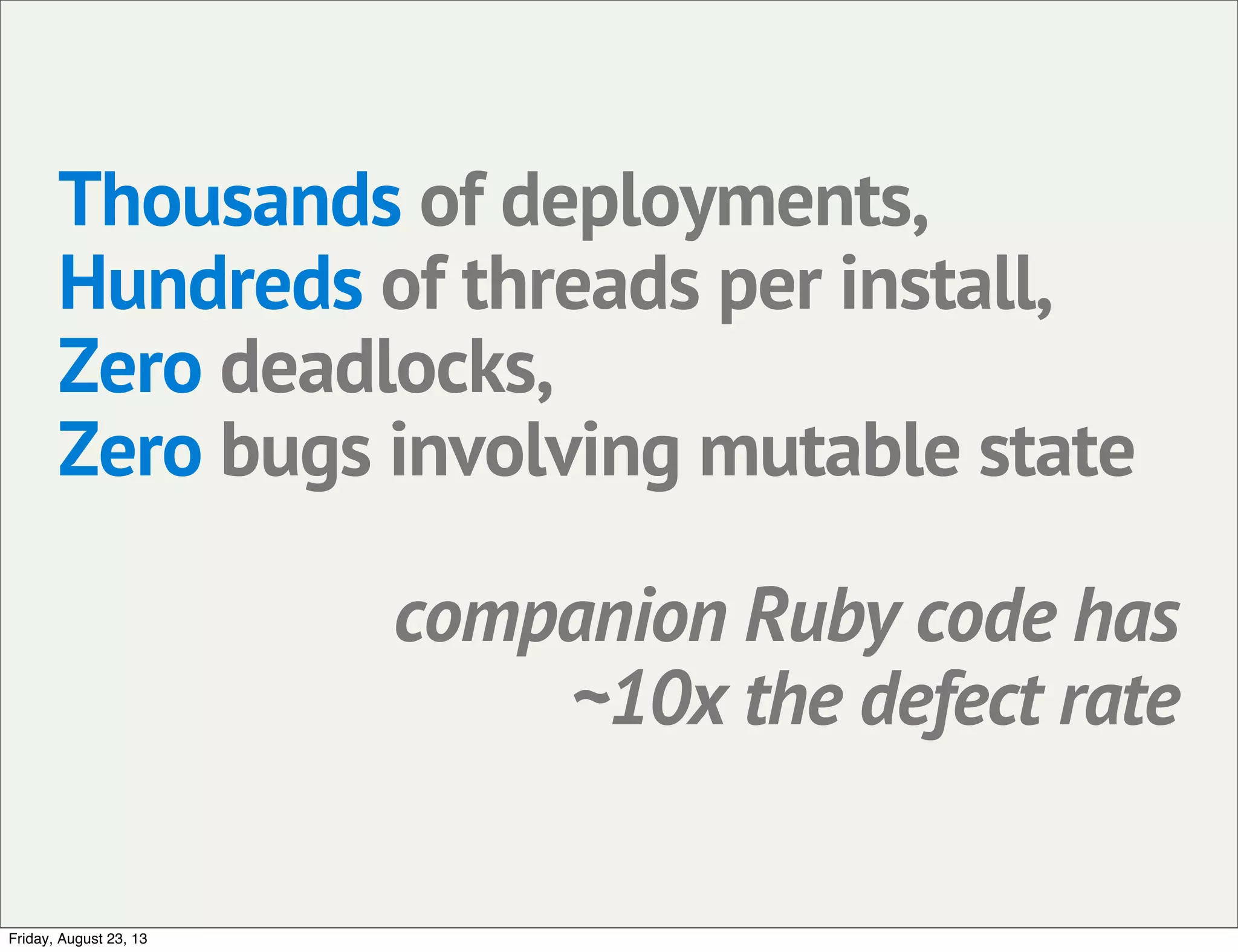 Thousands of deployments,
Hundreds of threads per install,
Zero deadlocks,
Zero bugs involving mutable state
companion Ruby code has
~10x the defect rate
Friday, August 23, 13
 