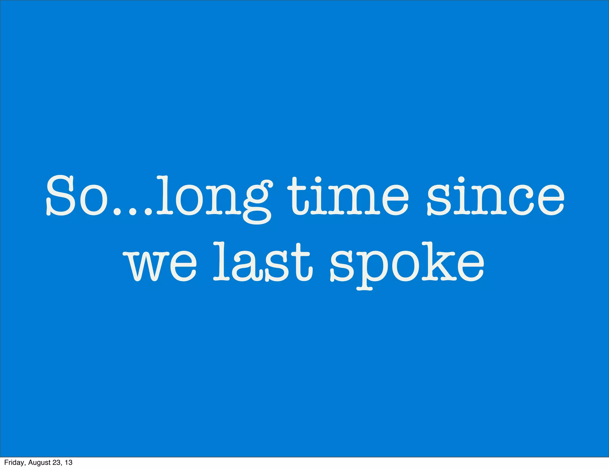 So...long time since
we last spoke
Friday, August 23, 13
 