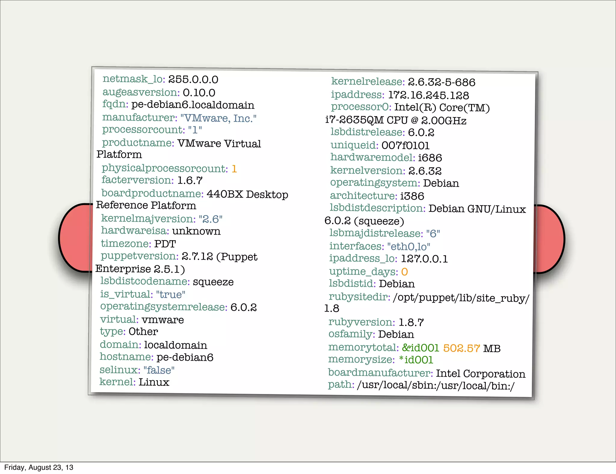 Puppet
agent
Puppet
master
facts
netmask_lo: 255.0.0.0
augeasversion: 0.10.0
fqdn: pe-debian6.localdomain
manufacturer: "VMware, Inc."
processorcount: "1"
productname: VMware Virtual
Platform
physicalprocessorcount: 1
facterversion: 1.6.7
boardproductname: 440BX Desktop
Reference Platform
kernelmajversion: "2.6"
hardwareisa: unknown
timezone: PDT
puppetversion: 2.7.12 (Puppet
Enterprise 2.5.1)
lsbdistcodename: squeeze
is_virtual: "true"
operatingsystemrelease: 6.0.2
virtual: vmware
type: Other
domain: localdomain
hostname: pe-debian6
selinux: "false"
kernel: Linux
kernelrelease: 2.6.32-5-686
ipaddress: 172.16.245.128
processor0: Intel(R) Core(TM)
i7-2635QM CPU @ 2.00GHz
lsbdistrelease: 6.0.2
uniqueid: 007f0101
hardwaremodel: i686
kernelversion: 2.6.32
operatingsystem: Debian
architecture: i386
lsbdistdescription: Debian GNU/Linux
6.0.2 (squeeze)
lsbmajdistrelease: "6"
interfaces: "eth0,lo"
ipaddress_lo: 127.0.0.1
uptime_days: 0
lsbdistid: Debian
rubysitedir: /opt/puppet/lib/site_ruby/
1.8
rubyversion: 1.8.7
osfamily: Debian
memorytotal: &id001 502.57 MB
memorysize: *id001
boardmanufacturer: Intel Corporation
path: /usr/local/sbin:/usr/local/bin:/
Friday, August 23, 13
 