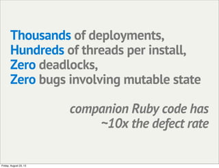 Thousands of deployments,
Hundreds of threads per install,
Zero deadlocks,
Zero bugs involving mutable state
companion Ruby code has
~10x the defect rate
Friday, August 23, 13
 