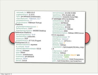 Puppet
agent
Puppet
master
facts
netmask_lo: 255.0.0.0
augeasversion: 0.10.0
fqdn: pe-debian6.localdomain
manufacturer: "VMware, Inc."
processorcount: "1"
productname: VMware Virtual
Platform
physicalprocessorcount: 1
facterversion: 1.6.7
boardproductname: 440BX Desktop
Reference Platform
kernelmajversion: "2.6"
hardwareisa: unknown
timezone: PDT
puppetversion: 2.7.12 (Puppet
Enterprise 2.5.1)
lsbdistcodename: squeeze
is_virtual: "true"
operatingsystemrelease: 6.0.2
virtual: vmware
type: Other
domain: localdomain
hostname: pe-debian6
selinux: "false"
kernel: Linux
kernelrelease: 2.6.32-5-686
ipaddress: 172.16.245.128
processor0: Intel(R) Core(TM)
i7-2635QM CPU @ 2.00GHz
lsbdistrelease: 6.0.2
uniqueid: 007f0101
hardwaremodel: i686
kernelversion: 2.6.32
operatingsystem: Debian
architecture: i386
lsbdistdescription: Debian GNU/Linux
6.0.2 (squeeze)
lsbmajdistrelease: "6"
interfaces: "eth0,lo"
ipaddress_lo: 127.0.0.1
uptime_days: 0
lsbdistid: Debian
rubysitedir: /opt/puppet/lib/site_ruby/
1.8
rubyversion: 1.8.7
osfamily: Debian
memorytotal: &id001 502.57 MB
memorysize: *id001
boardmanufacturer: Intel Corporation
path: /usr/local/sbin:/usr/local/bin:/
Friday, August 23, 13
 