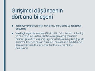 Girişimci düşüncenin
dört ana bileşeni
■ Yenilikçi ve yaratıcı olma, risk alma, öncü olma ve rekabetçi
düşünme
■ Yenilikçi ve yaratıcı olmak: Girişimcilik; ürün, hizmet, teknoloji
ya da üretim açısından yaratıcı ve alışılmamış çözümler
bulmayı gerektirir. Alışılmış iş yapma kalıplarının yıkıldığı yerde
girişimci düşünce başlar. Girişimci, başkalarının baktığı ama
göremediği fırsatları fark edip bunları birer iş fikrine
dönüştürür.
 