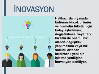 İNOVASYON
Halihazırda piyasada
bulunan birçok ürünün
ve hizmetin tüketici için
kolaylaştırılması,
değiştirilmesi veya farklı
bir fikir ile önemli bir
alanda değişiklik
yapılmasına veya bir
sorunu ortadan
kaldıracak yeni bir
işletme yeniliğine
İnovasyon deniliyor.
 
