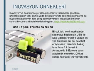 İNOVASYON ÖRNEKLERİ
18.03.2020
İnovasyon‘un başrolünde yer alan girişimci ve yatırımcılar genellikle
üniversitelerden yeni çıkmış yada direkt üniversite öğrencileri olmasıyla da
büyük dikkat çekiyor. Yani genç beyinler yaratıcı inovasyon örnekleri
sunma konusunda kesinlikle daha başarılı. https://www.karliisfikirleri.com
USB İLE ŞARJ EDİLEBİLEN PİLLER
Birçok teknoloji marketinde
satılmaya başlanılan USB ile
Şarj Edilebilir Piller’e yoğun ilgi
var. Özellikle sık sık seyahat
ediyorsanız, size bile birkaç
tane lazım! 2 tanesini
Amazon’da 8 Euro’ya satın
alabilmek mümkün. Dikkat
çekici harika bir inovasyon fikri.
 