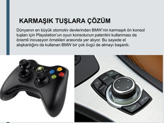 18.03.2020
KARMAŞIK TUŞLARA ÇÖZÜM
Dünyanın en büyük otomotiv devlerinden BMW’nin karmaşık ön konsol
tuşları için Playstation’un oyun konsolunun patentini kullanması da
önemli inovasyon örnekleri arasında yer alıyor. Bu sayede el
alışkanlığını da kullanan BMW bir çok övgü de almayı başardı.
 