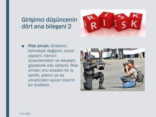 Girişimci düşüncenin
dört ana bileşeni 2
■ Risk almak: Girişimci;
teknolojik değişimi, pazar
yapısını, kanuni
düzenlemeleri ve rekabeti
gözeterek risk üstlenir. Risk
almak; onu sıradan bir iş
sahibi, patron ya da
yöneticiden ayıran önemli
bir özelliktir.
18.03.2020
 