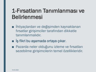 1-Fırsatların Tanımlanması ve
Belirlenmesi
■ İhtiyaçlardan ve değişimden kaynaklanan
fırsatlar girişimciler tarafından dikkatle
tanımlanmalıdır.
■ İş fikri bu aşamada ortaya çıkar.
■ Pazarda neler olduğunu izleme ve fırsatları
sezebilme girişimcilerin temel özellikleridir.
18.03.2020
 