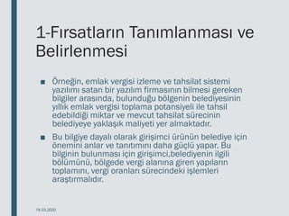1-Fırsatların Tanımlanması ve
Belirlenmesi
■ Örneğin, emlak vergisi izleme ve tahsilat sistemi
yazılımı satan bir yazılım firmasının bilmesi gereken
bilgiler arasında, bulunduğu bölgenin belediyesinin
yıllık emlak vergisi toplama potansiyeli ile tahsil
edebildiği miktar ve mevcut tahsilat sürecinin
belediyeye yaklaşık maliyeti yer almaktadır.
■ Bu bilgiye dayalı olarak girişimci ürünün belediye için
önemini anlar ve tanıtımını daha güçlü yapar. Bu
bilginin bulunması için girişimci,belediyenin ilgili
bölümünü, bölgede vergi alanına giren yapıların
toplamını, vergi oranları sürecindeki işlemleri
araştırmalıdır.
18.03.2020
 