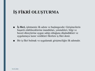 İŞ FİKRİ OLUŞTURMA
■ İş fikri, işletmenin ilk adımı ve başlangıcıdır. Girişimcilerin
başarılı olabileceklerine inandıkları, yetenekleri, bilgi ve
beceri düzeylerine uygun sahip olduğunu düşündükleri ve
uygulamaya karar verdikleri fikirlere iş fikri denir.
■ Bir iş fikri bulmak ve uygulamak girişimciliğin ilk adımıdır.
18.03.2020
 