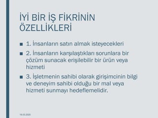 İYİ BİR İŞ FİKRİNİN
ÖZELLİKLERİ
■ 1. İnsanların satın almak isteyecekleri
■ 2. İnsanların karşılaştıkları sorunlara bir
çözüm sunacak erişilebilir bir ürün veya
hizmeti
■ 3. İşletmenin sahibi olarak girişimcinin bilgi
ve deneyim sahibi olduğu bir mal veya
hizmeti sunmayı hedeflemelidir.
18.03.2020
 