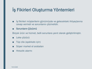 İş Fikirleri Oluşturma Yöntemleri
■ İş fikirleri müşterilerin günümüzde ve gelecekteki ihtiyaçlarına
cevap vermeli ve sorunlarını çözmelidir.
■ Sorunların Çözümü
Birçok ürün ve hizmet, belli sorunlara yanıt olarak geliştirilmiştir.
■ Leke çözücü
■ Tüp cila (ayakkabı için)
■ Süper market el arabaları
■ Hırsızlık alarmı
18.03.2020
 