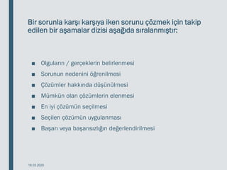 Bir sorunla karşı karşıya iken sorunu çözmek için takip
edilen bir aşamalar dizisi aşağıda sıralanmıştır:
■ Olguların / gerçeklerin belirlenmesi
■ Sorunun nedenini öğrenilmesi
■ Çözümler hakkında düşünülmesi
■ Mümkün olan çözümlerin elenmesi
■ En iyi çözümün seçilmesi
■ Seçilen çözümün uygulanması
■ Başarı veya başarısızlığın değerlendirilmesi
18.03.2020
 