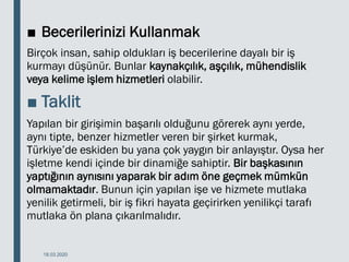 ■ Becerilerinizi Kullanmak
Birçok insan, sahip oldukları iş becerilerine dayalı bir iş
kurmayı düşünür. Bunlar kaynakçılık, aşçılık, mühendislik
veya kelime işlem hizmetleri olabilir.
■ Taklit
Yapılan bir girişimin başarılı olduğunu görerek aynı yerde,
aynı tipte, benzer hizmetler veren bir şirket kurmak,
Türkiye’de eskiden bu yana çok yaygın bir anlayıştır. Oysa her
işletme kendi içinde bir dinamiğe sahiptir. Bir başkasının
yaptığının aynısını yaparak bir adım öne geçmek mümkün
olmamaktadır. Bunun için yapılan işe ve hizmete mutlaka
yenilik getirmeli, bir iş fikri hayata geçirirken yenilikçi tarafı
mutlaka ön plana çıkarılmalıdır.
18.03.2020
 