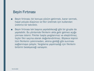 Beyin Fırtınası
■ Beyin fırtınası; bir konuya çözüm getirmek, karar vermek,
hayal yoluyla düşünce ve fikir üretmek için kullanılan
üretimci bir tekniktir.
■ Beyin fırtınası tek başına yapılabileceği gibi bir grupla da
yapılabilir. Bu yöntemde fikirlerin akla gelir gelmez açığa
çıkması istenir. Fikirler başta yargılanmaz ve eleştirilmez,
hiçbir fikir saçma olarak değerlendirilmez. Böylece kişinin
tüm fikirlerini çekinmeden, aklına geldiği gibi sunması
sağlanmaya çalışılır. Yargılama yapılmadığı için fikirlerin
birbirini besleyeceği varsayılır.
18.03.2020
 