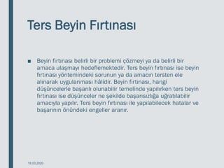 Ters Beyin Fırtınası
■ Beyin fırtınası belirli bir problemi çözmeyi ya da belirli bir
amaca ulaşmayı hedeflemektedir. Ters beyin fırtınası ise beyin
fırtınası yöntemindeki sorunun ya da amacın tersten ele
alınarak uygulanması hâlidir. Beyin fırtınası, hangi
düşüncelerle başarılı olunabilir temelinde yapılırken ters beyin
fırtınası ise düşünceler ne şekilde başarısızlığa uğratılabilir
amacıyla yapılır. Ters beyin fırtınası ile yapılabilecek hatalar ve
başarının önündeki engeller aranır.
18.03.2020
 
