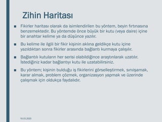 Zihin Haritası
■ Fikirler haritası olarak da isimlendirilen bu yöntem, beyin fırtınasına
benzemektedir. Bu yöntemde önce büyük bir kutu (veya daire) içine
bir anahtar kelime ya da düşünce yazılır.
■ Bu kelime ile ilgili bir fikir kişinin aklına geldikçe kutu içine
yazıldıktan sonra fikirler arasında bağlantı kurmaya çalışılır.
■ Bağlantılı kutuların her serisi olabildiğince araştırılarak uzatılır.
İstediğiniz kadar bağlantıyı kutu ile uzatabilirsiniz.
■ Bu yöntem; kişinin bulduğu iş fikirlerini görselleştirmek, sınıişamak,
karar almak, problem çözmek, organizasyon yapmak ve üzerinde
çalışmak için oldukça faydalıdır.
18.03.2020
 
