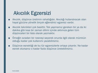 Akıcılık Egzersizi
■ Akıcılık, düşünce üretimin rahatlığıdır. Akıcılığı hızlandıracak olan
hayal gücüne yönelik birçok eğlendirici egzersiz vardır.
■ Akıcılık teknikleri çok basittir. Tek yapmamız gereken bir ya da iki
dakika gibi kısa bir zaman dilimi içinde aklımıza gelen tüm
düşünceleri bir liste olarak yazmaktır.
■ Örneğin sıradan bir nesneyi seçerek onunla ilgili olarak mümkün
olduğu kadar çok kullanımı yazabilirsiniz.
■ Düşünce esnekliği de bu tür egzersizlerle ortaya çıkarılır. Ne kadar
esnek olursanız o kadar fazla düşünce üretebilirsiniz.
18.03.2020
 