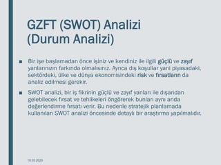 GZFT (SWOT) Analizi
(Durum Analizi)
■ Bir işe başlamadan önce işiniz ve kendiniz ile ilgili güçlü ve zayıf
yanlarınızın farkında olmalısınız. Ayrıca dış koşullar yani piyasadaki,
sektördeki, ülke ve dünya ekonomisindeki risk ve fırsatların da
analiz edilmesi gerekir.
■ SWOT analizi, bir iş fikrinin güçlü ve zayıf yanları ile dışarıdan
gelebilecek fırsat ve tehlikeleri öngörerek bunları aynı anda
değerlendirme fırsatı verir. Bu nedenle stratejik planlamada
kullanılan SWOT analizi öncesinde detaylı bir araştırma yapılmalıdır.
18.03.2020
 