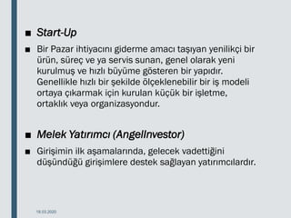 ■ Start-Up
■ Bir Pazar ihtiyacını giderme amacı taşıyan yenilikçi bir
ürün, süreç ve ya servis sunan, genel olarak yeni
kurulmuş ve hızlı büyüme gösteren bir yapıdır.
Genellikle hızlı bir şekilde ölçeklenebilir bir iş modeli
ortaya çıkarmak için kurulan küçük bir işletme,
ortaklık veya organizasyondur.
■ Melek Yatırımcı (AngelInvestor)
■ Girişimin ilk aşamalarında, gelecek vadettiğini
düşündüğü girişimlere destek sağlayan yatırımcılardır.
18.03.2020
 