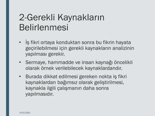 2-Gerekli Kaynakların
Belirlenmesi
• İş fikri ortaya konduktan sonra bu fikrin hayata
geçirilebilmesi için gerekli kaynakların analizinin
yapılması gerekir.
• Sermaye, hammadde ve insan kaynağı öncelikli
olarak örnek verilebilecek kaynaklardandır.
• Burada dikkat edilmesi gereken nokta iş fikri
kaynaklardan bağımsız olarak geliştirilmesi,
kaynakla ilgili çalışmanın daha sonra
yapılmasıdır.
18.03.2020
 