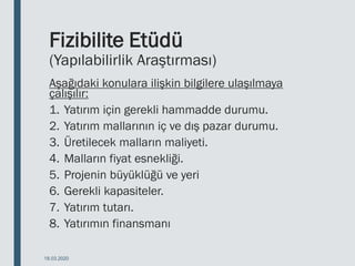 Fizibilite Etüdü
(Yapılabilirlik Araştırması)
Aşağıdaki konulara ilişkin bilgilere ulaşılmaya
çalışılır:
1. Yatırım için gerekli hammadde durumu.
2. Yatırım mallarının iç ve dış pazar durumu.
3. Üretilecek malların maliyeti.
4. Malların fiyat esnekliği.
5. Projenin büyüklüğü ve yeri
6. Gerekli kapasiteler.
7. Yatırım tutarı.
8. Yatırımın finansmanı
18.03.2020
 