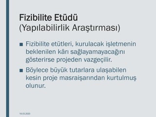 Fizibilite Etüdü
(Yapılabilirlik Araştırması)
■ Fizibilite etütleri, kurulacak işletmenin
beklenilen kârı sağlayamayacağını
gösterirse projeden vazgeçilir.
■ Böylece büyük tutarlara ulaşabilen
kesin proje masraişarından kurtulmuş
olunur.
18.03.2020
 