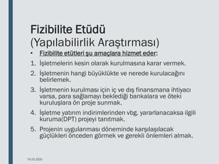 Fizibilite Etüdü
(Yapılabilirlik Araştırması)
• Fizibilite etütleri şu amaçlara hizmet eder:
1. İşletmelerin kesin olarak kurulmasına karar vermek.
2. İşletmenin hangi büyüklükte ve nerede kurulacağını
belirlemek.
3. İşletmenin kurulması için iç ve dış finansmana ihtiyacı
varsa, para sağlamayı beklediği bankalara ve öteki
kuruluşlara ön proje sunmak.
4. İşletme yatırım indirimlerinden vbg. yararlanacaksa ilgili
kuruma(DPT) projeyi tanıtmak.
5. Projenin uygulanması döneminde karşılaşılacak
güçlükleri önceden görmek ve gerekli önlemleri almak.
18.03.2020
 