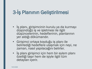 3-İş Planının Geliştirilmesi
• İş planı, girişimcinin kurulu ya da kurmayı
düşündüğü iş ve işletmesi ile ilgili
düşüncelerinin, hedeflerinin, planlarının
yer aldığı dökümandır.
• Girişimci ortaya koyduğu iş planı ile
belirlediği hedeflere ulaşmak için neyi, ne
zaman, nasıl yapılacağını belirler.
• İş planı girişimci için hem bir eylem planı
özelliği taşır hem de işiyle ilgili tüm
detayları içerir.
18.03.2020
 