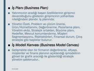 ■ İş Planı (Business Plan)
■ Yatırımcının aradığı başarı özelliklerinin girişimci
devarolduğunu gösteren girişimcinin yolharitası
niteliğindeki plandır. İş planında;
■ Yönetici Özeti, Problem ve çözüm önerisi,
Ürün/Hizmettanımı, Değerönerme, Pazarlama planı,
Yönetim ekibi, Stratejik ortakları, Büyüme planı,
Hedefler, Mevcut konumlandırma, Müşteri
Segmentasyonu, Riskfaktörleri, Finansal durum, Çıkış
stratejisi gibi başlıklar bulunur.
■ İş Modeli Kanvası (Business Model Canvas)
■ Gelişmekte olan bir firmanın değerönerisi, altyapı,
müşteriler ve finans planının açıklandığı işmodelinin
görsel bir grafik aracılığı ile gösterildiği stratejik
yönetim şablonudur..
18.03.2020
 
