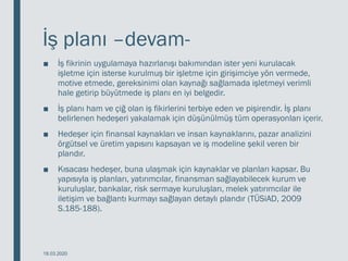 İş planı –devam-
■ İş fikrinin uygulamaya hazırlanışı bakımından ister yeni kurulacak
işletme için isterse kurulmuş bir işletme için girişimciye yön vermede,
motive etmede, gereksinimi olan kaynağı sağlamada işletmeyi verimli
hale getirip büyütmede iş planı en iyi belgedir.
■ İş planı ham ve çiğ olan iş fikirlerini terbiye eden ve pişirendir. İş planı
belirlenen hedeşeri yakalamak için düşünülmüş tüm operasyonları içerir.
■ Hedeşer için finansal kaynakları ve insan kaynaklarını, pazar analizini
örgütsel ve üretim yapısını kapsayan ve iş modeline şekil veren bir
plandır.
■ Kısacası hedeşer, buna ulaşmak için kaynaklar ve planları kapsar. Bu
yapısıyla iş planları, yatırımcılar, finansman sağlayabilecek kurum ve
kuruluşlar, bankalar, risk sermaye kuruluşları, melek yatırımcılar ile
iletişim ve bağlantı kurmayı sağlayan detaylı plandır (TÜSiAD, 2009
S.185-188).
18.03.2020
 