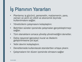 İş Planının Yararları
• Planlama; iş gücünü, personelin, malzemenin, para,
zaman ve yerin en etkili ve ekonomik biçimde
kullanılmasını sağlar.
• Yöneticilerin çalışmasını kolaylaştırır.
• Belirtilen süreler içersinde çalışmaları gerçekleştirmeyi
sağlar.
• Tüm olanakların amaca yönelip yönelmediğini denetler.
• Daha rasyonel (gerçekçi) kural ve ilkelerin
geliştirilmesine yol açar.
• Yetki devrini kolaylaştırır.
• Denetlemede kullanılacak standartları ortaya çıkarır.
• Çalışmaların bir düzen içersinde olmasını sağlar
18.03.2020
 