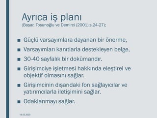 Ayrıca iş planı
(Başar, Tosunoğlu ve Demirci (2001),s.24-27);
■ Güçlü varsayımlara dayanan bir önerme,
■ Varsayımları kanıtlarla destekleyen belge,
■ 30-40 sayfalık bir dokümandır.
■ Girişimciye işletmesi hakkında eleştirel ve
objektif olmasını sağlar.
■ Girişimcinin dışarıdaki fon sağlayıcılar ve
yatırımcılarla iletişimini sağlar.
■ Odaklanmayı sağlar.
18.03.2020
 
