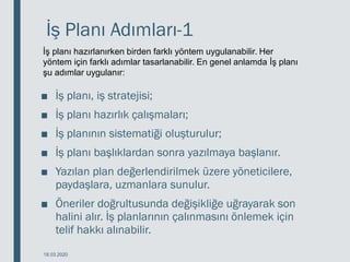 İş Planı Adımları-1
■ İş planı, iş stratejisi;
■ İş planı hazırlık çalışmaları;
■ İş planının sistematiği oluşturulur;
■ İş planı başlıklardan sonra yazılmaya başlanır.
■ Yazılan plan değerlendirilmek üzere yöneticilere,
paydaşlara, uzmanlara sunulur.
■ Öneriler doğrultusunda değişikliğe uğrayarak son
halini alır. İş planlarının çalınmasını önlemek için
telif hakkı alınabilir.
18.03.2020
İş planı hazırlanırken birden farklı yöntem uygulanabilir. Her
yöntem için farklı adımlar tasarlanabilir. En genel anlamda İş planı
şu adımlar uygulanır:
 