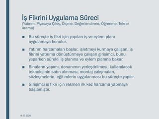 İş Fikrini Uygulama Süreci
(Yatırım, Piyasaya Çıkış, Ölçme, Değerlendirme, Öğrenme, Tekrar
Arama)
■ Bu süreçte iş fikri için yapılan iş ve eylem planı
uygulamaya konulur.
■ Yatırım harcamaları başlar. işletmeyi kurmaya çalışan, iş
fikrini yatırıma dönüştürmeye çalışan girişimci, bunu
yaparken sürekli iş planına ve eylem planına bakar.
■ Binaların yapımı, donanımın yerleştirilmesi, kullanılacak
teknolojinin satın alınması, montaj çalışmaları,
sözleşmelerin, eğitimlerin uygulanması bu süreçte yapılır.
■ Girişimci iş fikri için resmen ilk kez harcama yapmaya
başlamıştır.
18.03.2020
 