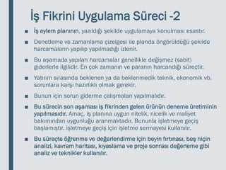 İş Fikrini Uygulama Süreci -2
■ İş eylem planının, yazıldığı şekilde uygulamaya konulması esastır.
■ Denetleme ve zamanlama çizelgesi ile planda öngörüldüğü şekilde
harcamaların yapılıp yapılmadığı izlenir.
■ Bu aşamada yapılan harcamalar genellikle değişmez (sabit)
giderlerle ilgilidir. En çok zamanın ve paranın harcandığı süreçtir.
■ Yatırım sırasında beklenen ya da beklenmedik teknik, ekonomik vb.
sorunlara karşı hazırlıklı olmak gerekir.
■ Bunun için sorun giderme çalışmaları yapılmalıdır.
■ Bu sürecin son aşaması iş fikrinden gelen ürünün deneme üretiminin
yapılmasıdır. Amaç, iş planına uygun nitelik, nicelik ve maliyet
bakımından uygunluğu aranmaktadır. Bununla işletmeye geçiş
başlamıştır. işletmeye geçiş için işletme sermayesi kullanılır.
■ Bu süreçte öğrenme ve değerlendirme için beyin fırtınası, beş niçin
analizi, kavram haritası, kıyaslama ve proje sonrası değerleme gibi
analiz ve teknikler kullanılır.
 