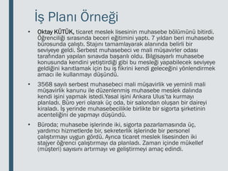 İş Planı Örneği
• Oktay KÜTÜK, ticaret meslek lisesinin muhasebe bölümünü bitirdi.
Öğrenciliği sırasında beceri eğitimini yaptı. 7 yıldan beri muhasebe
bürosunda çalıştı. Stajını tamamlayarak alanında belirli bir
seviyeye geldi. Serbest muhasebeci ve mali müşavirler odası
tarafından yapılan sınavda başarılı oldu. Bilgisayarlı muhasebe
konusunda kendini yetiştirdiği gibi bu mesleği yapabilecek seviyeye
geldiğini kanıtlamak için bu iş fikrini kendi geleceğini yönlendirmek
amacı ile kullanmayı düşündü.
• 3568 sayılı serbest muhasebeci mali müşavirlik ve yeminli mali
müşavirlik kanunu ile düzenlenmiş muhasebe meslek dalında
kendi işini yapmak istedi.Yasal işini Ankara Ulus’ta kurmayı
planladı. Büro yeri olarak üç oda, bir salondan oluşan bir daireyi
kiraladı. İş yerinde muhasebecilikle birlikte bir sigorta şirketinin
acenteliğini de yapmayı düşündü.
• Büroda; muhasebe işlerinde iki, sigorta pazarlamasında üç,
yardımcı hizmetlerde bir, sekreterlik işlerinde bir personel
çalıştırmayı uygun gördü. Ayrıca ticaret meslek lisesinden iki
stajyer öğrenci çalıştırmayı da planladı. Zaman içinde mükellef
(müşteri) sayısını artırmayı ve geliştirmeyi amaç edindi.
 