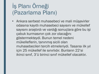 İş Planı Örneği
(Pazarlama Planı)
• Ankara serbest muhasebeci ve mali müşavirler
odasına kayıtlı muhasebeci sayısını ve mükellef
sayısını araştırdı ve vardığı sonuçlara göre bu işi
çabuk kurmasının çok zor olacağını
göstermekteydi. Bunun temel nedeni
mükelleflerin, tanınmış sicili olan
muhasebecileri tercih etmeleriydi. Tasarısı ilk yıl
için 25 mükellef ile sınırlıdır. Bunların 22’si
ikinci sınıf, 3’ü birinci sınıf mükellef olacaktır.
 