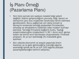 İş Planı Örneği
(Pazarlama Planı)
• Yeni büro açmak için sadece meslekî bilgi yeterli
değildir. Kişinin girişimciliğinin yanında, bilgi, beceri ve
deneyimin yanı sıra müşteriler tarafından tercih edilmesi
gerekecektir. Bunu sağlamak için daha önceki iş
deneyimi sırasında tanıdığı piyasadaki firmalardan,
arkadaş ve akrabalarını haberdar edip müşteri bulmayı
planladı. Tanıdığı firmalarla bağlantı kurdu. Yaptığı
araştırmalara göre müşterilerin % 90 ‘ı ikinci sınıf, geriye
kalanı da birinci sınıf tacirlerden oluşmaktadır. Finansal
projesini, ilk yıl için belirlediği 25 mükellefe göre
ayarladı.
• Son yıllarda ekonomik ve sosyal yaşamda önem
kazanan ve iyi gelir getireceğine inandığı sigorta
acenteliği işinde de ilk yıl için 320 sigorta poliçesi
pazarlayabileceğini tahmin ediyordu.
 