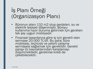 İş Planı Örneği
(Organizasyon Planı)
• Büronun alanı 110 m2 olup perdeleri, su ve
elektrik tesisatı döşenmiştir. Büroyu
kullanıma hazır duruma getirmek için gereken
tek şey uygun mobilyadır.
• Finansal tasarılarına göre iş için gerekli olan
sermaye 20.000 TL’dir. Bu para; büro
mobilyası, teçhizatı ve yeterli çalışma
sermayesi sağlamak için gereklidir. Gerekli
parayı öz kaynaklarından karşılamayı
düşünmektedir, gerekirse kredi de
çekebilecektir.
18.03.2020
 
