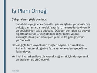 İş Planı Örneği
Çalışmalarını şöyle planladı:
Sabah büroya gidecek öncelikli günlük işlerini yapacaktı.Boş
olduğu zamanlarda meslekî yayınları, mevzuatlardaki yenilik
ve değişiklikleri takip edecekti. Öğleden sonraları ise sosyal
sigortalar kurumu, vergi dairesi, diğer resmî ve özel
kuruluşlardaki işlerini takip edip mükellef görüşmelerini
yürütecekti.
Başlangıçta tüm kaynakların müşteri sayısını artırmak için
kullanılması gerektiğini ve fazla kar elde edemeyeceğinin
farkındaydı.
Yeni işini kurarken ilave bir kaynak sağlamak için danışmanlık
ve ara işleri de yürütecekti.
18.03.2020
 