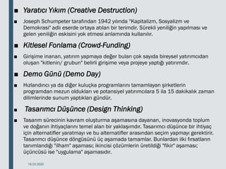 ■ Yaratıcı Yıkım (Creative Destruction)
■ Joseph Schumpeter tarafından 1942 yılında "Kapitalizm, Sosyalizm ve
Demokrasi" adlı eserde ortaya atılan bir terimdir. Sürekli yeniliğin yapılması ve
gelen yeniliğin eskisini yok etmesi anlamında kullanılır.
■ Kitlesel Fonlama (Crowd-Funding)
■ Girişime inanan, yatırım yapmaya değer bulan çok sayıda bireysel yatırımcıdan
oluşan "kitlenin/ grubun" belirli girişime veya projeye yaptığı yatırımdır.
■ Demo Günü (Demo Day)
■ Hızlandırıcı ya da diğer kuluçka programlarını tamamlayan şirketlerin
programdan mezun oldukları ve potansiyel yatırımcılara 5 ila 15 dakikalık zaman
dilimlerinde sunum yaptıkları gündür.
■ Tasarımcı Düşünce (Design Thinking)
■ Tasarım sürecinin kavram oluşturma aşamasına dayanan, inovasyonda toplum
ve doğanın ihtiyaçlarını temel alan bir yaklaşımdır. Tasarımcı düşünce bir ihtiyaç
için alternatifler yaratmayı ve bu alternatifler arasından seçim yapmayı gerektirir.
Tasarımcı düşünce döngüsünü üç aşamada tamamlar. Bunlardan ilki fırsatların
tanımlandığı "ilham" aşaması; ikincisi çözümlerin üretildiği "fikir" aşaması;
üçüncüsü ise "uygulama" aşamasıdır.
18.03.2020
 