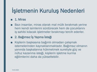 İşletmenin Kuruluş Nedenleri
■ 1. Miras
■ Bazı insanlar, miras olarak mal mülk bırakmak yerine
hem kendi isimlerini sürdürecek hem de çocuklarını
iş sahibi kılacak işletmeler bırakmayı tercih ederler.
■ 2. Bağımsız İş Yapma İsteği
■ Kişilerin başkasına bağımlı olmadan çalışmak
istemelerinden kaynaklanmaktadır. Bağımsız olmanın
yanında başkalarına hükmetmek suretiyle güç ve
nüfuz kazanma isteği, kişilerin işletme kurma
eğilimlerini daha da yükseltebilir.
18.03.2020
 